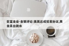 巨富金业-金银评论:美英达成贸易协议,黄金高台跳水