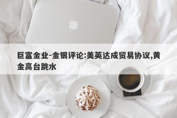 巨富金业-金银评论:美英达成贸易协议,黄金高台跳水