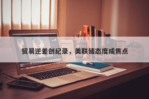 贸易逆差创纪录，美联储态度成焦点
