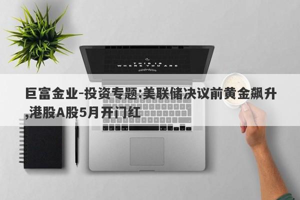 巨富金业-投资专题:美联储决议前黄金飙升,港股A股5月开门红