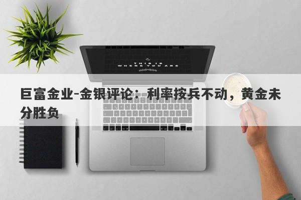 巨富金业-金银评论：利率按兵不动，黄金未分胜负