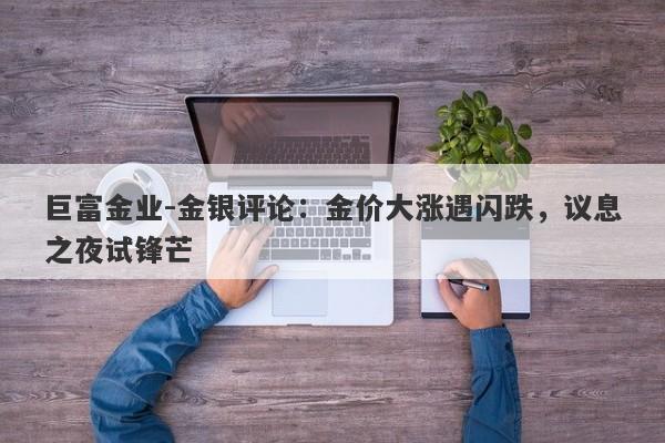 巨富金业-金银评论：金价大涨遇闪跌，议息之夜试锋芒