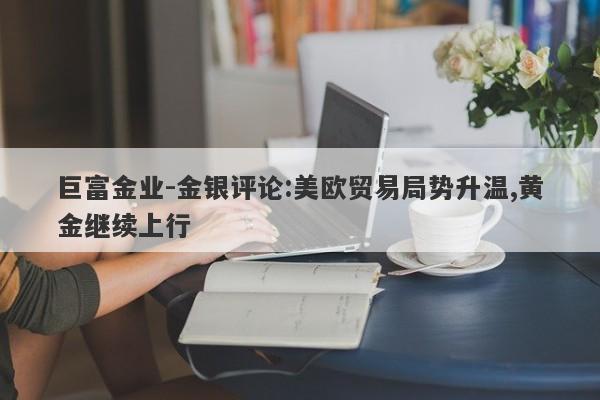 巨富金业-金银评论:美欧贸易局势升温,黄金继续上行