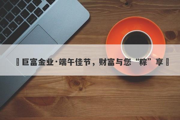 ‌巨富金业·端午佳节，财富与您“粽”享‌