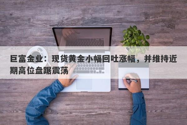巨富金业：现货黄金小幅回吐涨幅，并维持近期高位盘踞震荡
