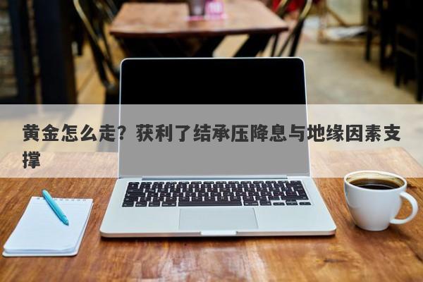 黄金怎么走？获利了结承压降息与地缘因素支撑